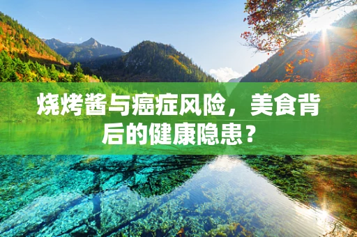 烧烤酱与癌症风险，美食背后的健康隐患？