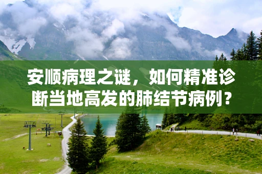 安顺病理之谜，如何精准诊断当地高发的肺结节病例？