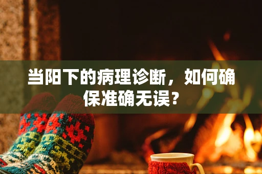 当阳下的病理诊断，如何确保准确无误？