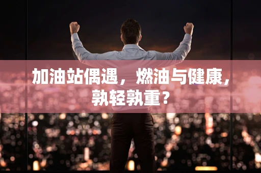 加油站偶遇，燃油与健康，孰轻孰重？