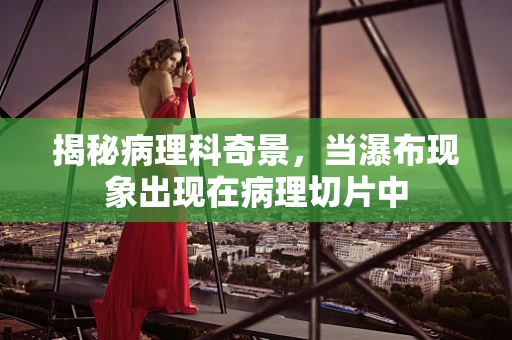 揭秘病理科奇景，当瀑布现象出现在病理切片中