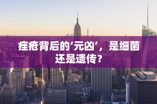 痤疮背后的‘元凶’，是细菌还是遗传？