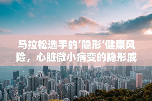 马拉松选手的‘隐形’健康风险，心脏微小病变的隐形威胁