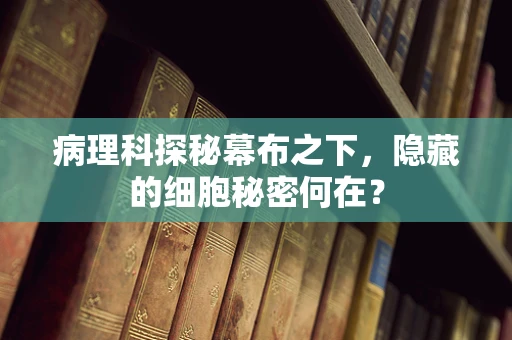 病理科探秘幕布之下，隐藏的细胞秘密何在？