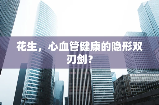 花生，心血管健康的隐形双刃剑？