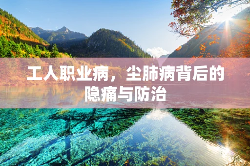 工人职业病，尘肺病背后的隐痛与防治