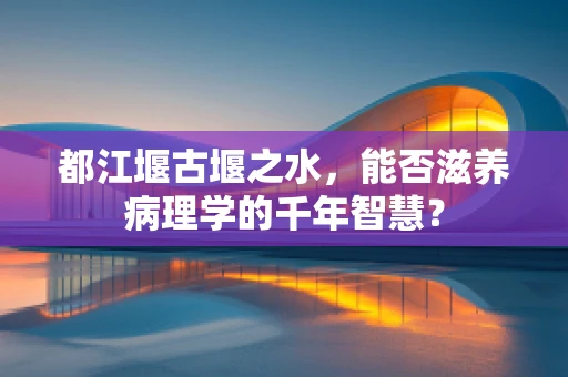 都江堰古堰之水，能否滋养病理学的千年智慧？