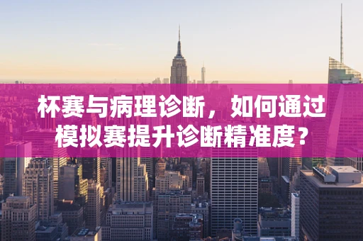 杯赛与病理诊断，如何通过模拟赛提升诊断精准度？