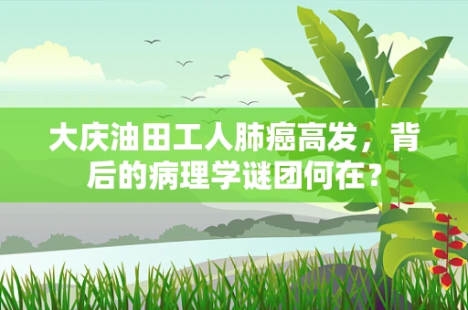 大庆油田工人肺癌高发，背后的病理学谜团何在？