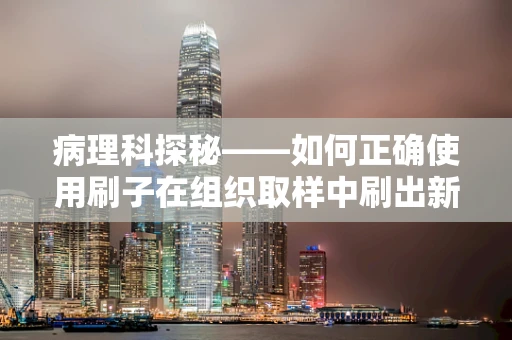病理科探秘——如何正确使用刷子在组织取样中刷出新发现？