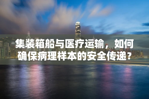 集装箱船与医疗运输，如何确保病理样本的安全传递？