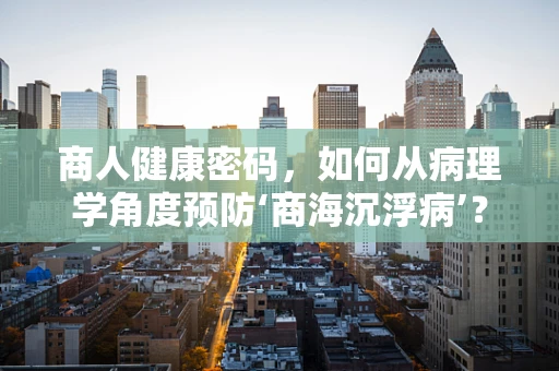 商人健康密码，如何从病理学角度预防‘商海沉浮病’？