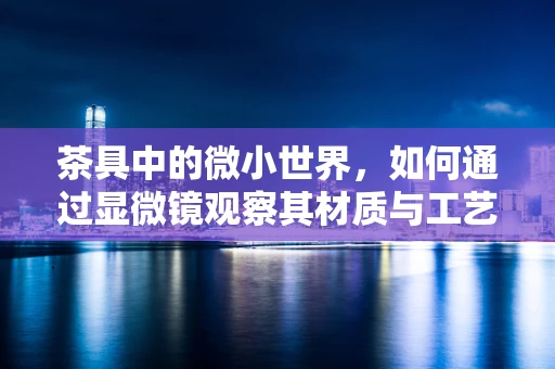 茶具中的微小世界，如何通过显微镜观察其材质与工艺的奥秘？
