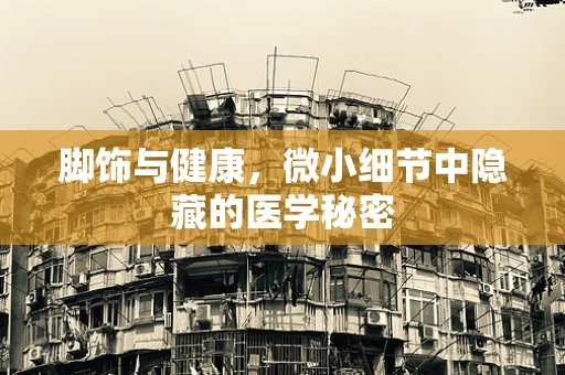 脚饰与健康，微小细节中隐藏的医学秘密