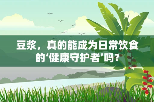 豆浆，真的能成为日常饮食的‘健康守护者’吗？