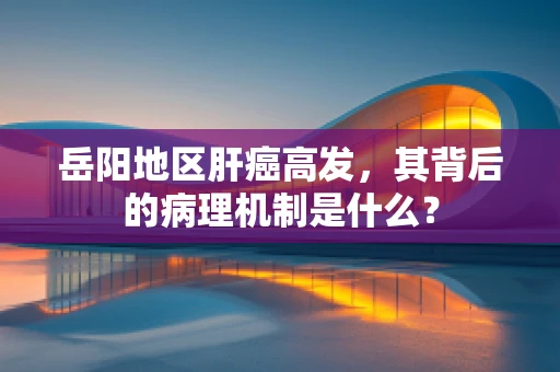 岳阳地区肝癌高发，其背后的病理机制是什么？