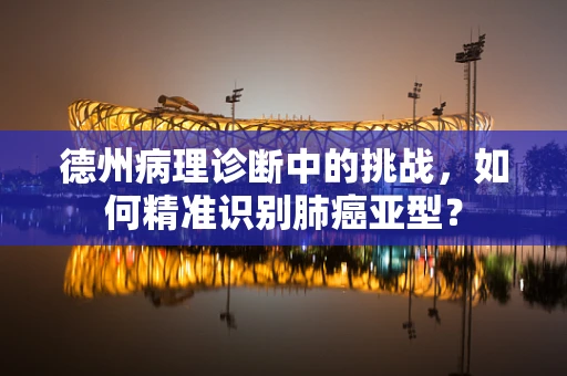 德州病理诊断中的挑战，如何精准识别肺癌亚型？