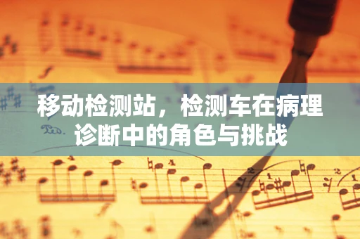 移动检测站，检测车在病理诊断中的角色与挑战