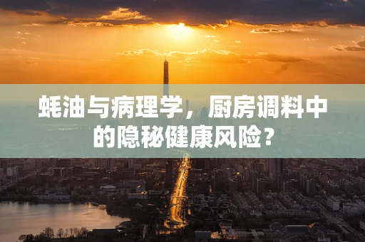 蚝油与病理学，厨房调料中的隐秘健康风险？