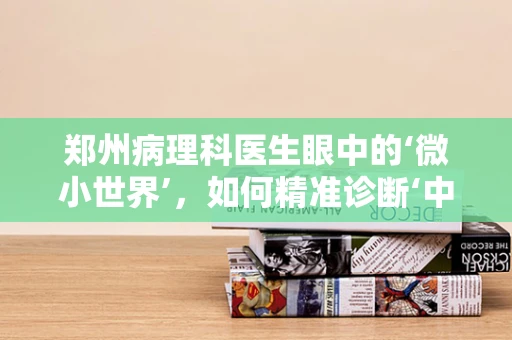 郑州病理科医生眼中的‘微小世界’，如何精准诊断‘中原之肺’？