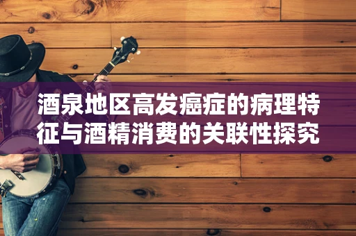 酒泉地区高发癌症的病理特征与酒精消费的关联性探究