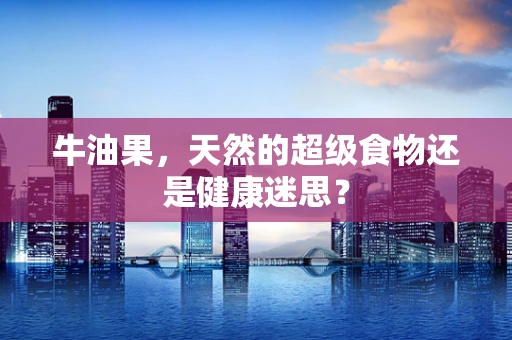 牛油果，天然的超级食物还是健康迷思？