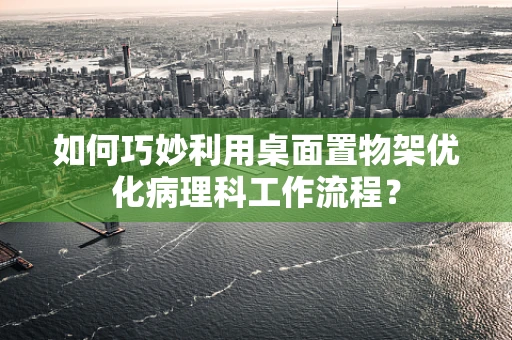 如何巧妙利用桌面置物架优化病理科工作流程？