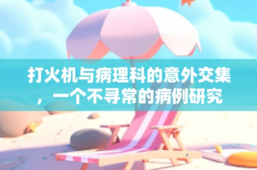 打火机与病理科的意外交集，一个不寻常的病例研究
