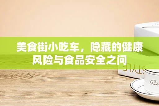 美食街小吃车，隐藏的健康风险与食品安全之问