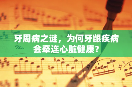 牙周病之谜，为何牙龈疾病会牵连心脏健康？