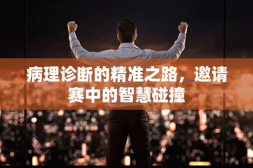 病理诊断的精准之路，邀请赛中的智慧碰撞