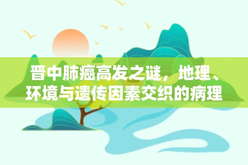 晋中肺癌高发之谜，地理、环境与遗传因素交织的病理学探索