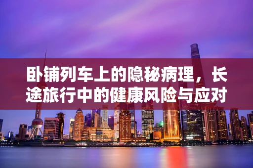 卧铺列车上的隐秘病理，长途旅行中的健康风险与应对策略