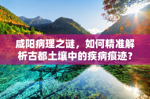 咸阳病理之谜，如何精准解析古都土壤中的疾病痕迹？