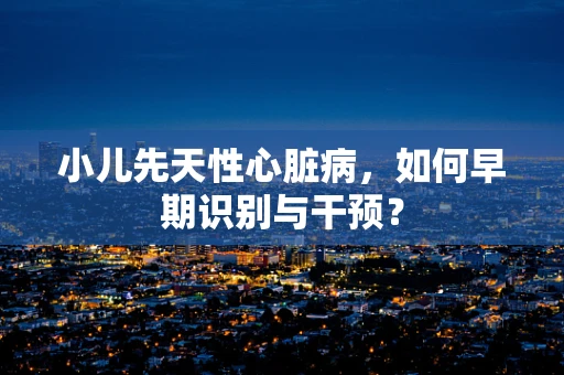 小儿先天性心脏病，如何早期识别与干预？