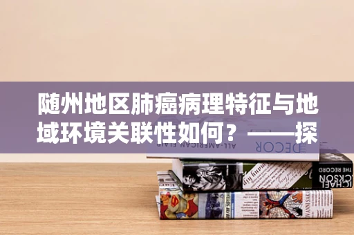 随州地区肺癌病理特征与地域环境关联性如何？——探索随州肺癌病例的独特病理模式