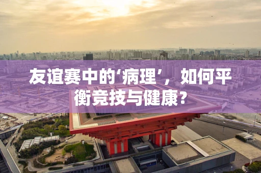 友谊赛中的‘病理’，如何平衡竞技与健康？