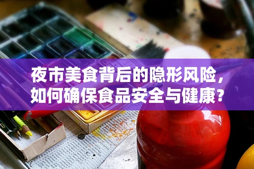 夜市美食背后的隐形风险，如何确保食品安全与健康？