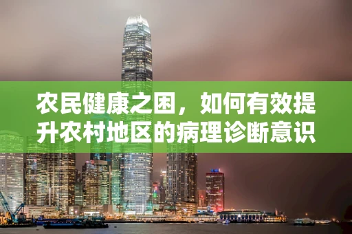 农民健康之困，如何有效提升农村地区的病理诊断意识？