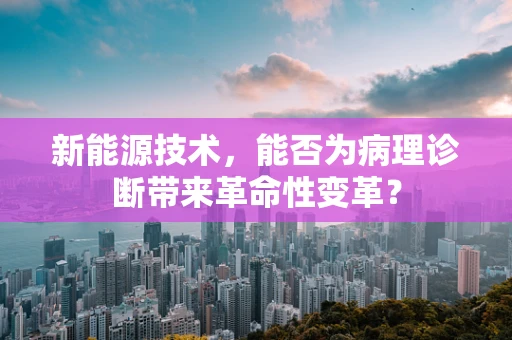 新能源技术，能否为病理诊断带来革命性变革？