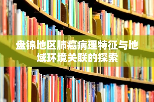 盘锦地区肺癌病理特征与地域环境关联的探索
