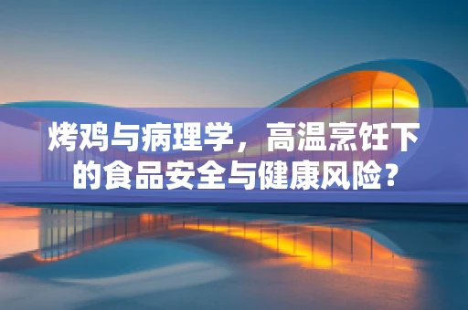烤鸡与病理学，高温烹饪下的食品安全与健康风险？