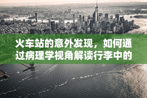 火车站的意外发现，如何通过病理学视角解读行李中的‘不速之客’？