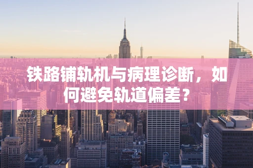 铁路铺轨机与病理诊断，如何避免轨道偏差？