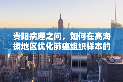 贵阳病理之问，如何在高海拔地区优化肺癌组织样本的固定与处理？