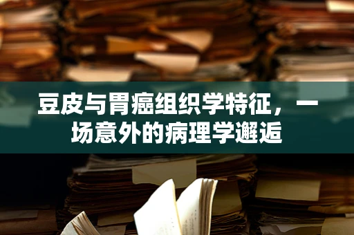 豆皮与胃癌组织学特征，一场意外的病理学邂逅