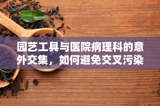 园艺工具与医院病理科的意外交集，如何避免交叉污染？