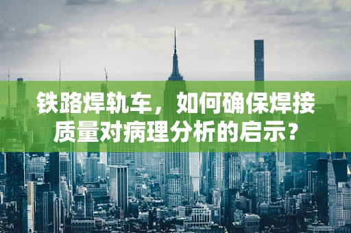 铁路焊轨车，如何确保焊接质量对病理分析的启示？