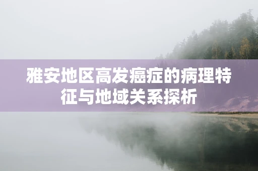 雅安地区高发癌症的病理特征与地域关系探析