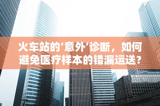 火车站的‘意外’诊断，如何避免医疗样本的错漏运送？